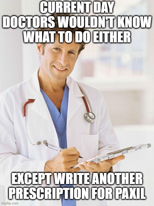 Doctor | CURRENT DAY DOCTORS WOULDN'T KNOW WHAT TO DO EITHER EXCEPT WRITE ANOTHER PRESCRIPTION FOR PAXIL | image tagged in doctor | made w/ Imgflip meme maker