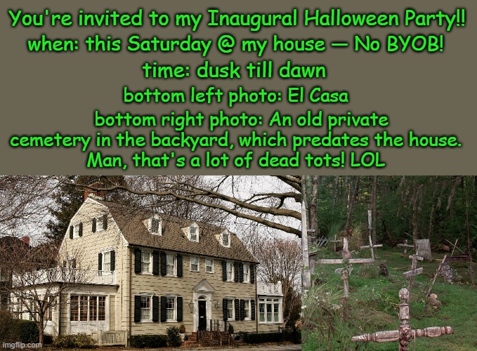 The Last House Left on the Cul-de-sac | You're invited to my Inaugural Halloween Party!! when: this Saturday @ my house — No BYOB! time: dusk till dawn; bottom left photo: El Casa; bottom right photo: An old private cemetery in the backyard, which predates the house.  
Man, that's a lot of dead tots! LOL | image tagged in haunted house,party,invited,backyard,cemetery,i love halloween | made w/ Imgflip meme maker