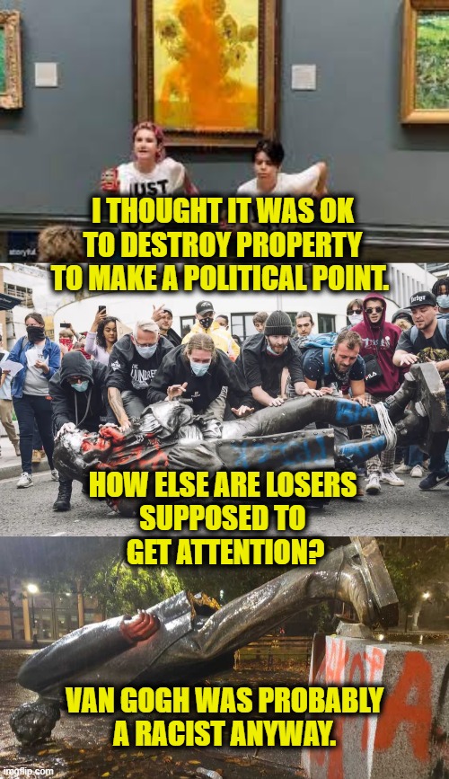 Why Can't We Have Anything Nice? |  I THOUGHT IT WAS OK TO DESTROY PROPERTY TO MAKE A POLITICAL POINT. HOW ELSE ARE LOSERS
SUPPOSED TO
 GET ATTENTION? VAN GOGH WAS PROBABLY
 A RACIST ANYWAY. | image tagged in progressives | made w/ Imgflip meme maker