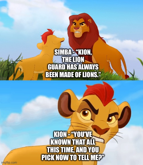 Kion hates Simba worrying about him not being able to handle his Lion Guard responsibilities when Kion knows what he’s doing | SIMBA - “KION, THE LION GUARD HAS ALWAYS BEEN MADE OF LIONS.”; KION - “YOU’VE KNOWN THAT ALL THIS TIME, AND YOU PICK NOW TO TELL ME?” | image tagged in funny memes,the lion guard,hey,are you challenging me | made w/ Imgflip meme maker