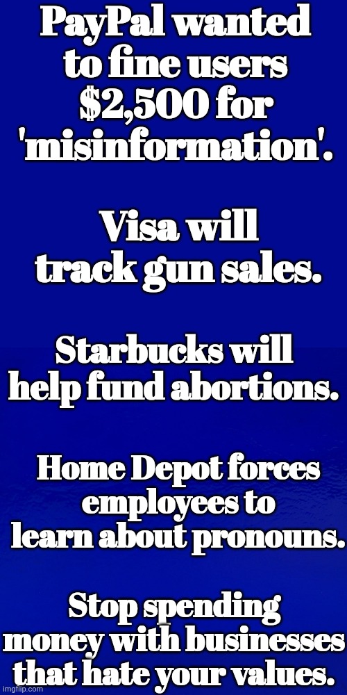Stop Spending Money With Businesses That Hate Your Values. | PayPal wanted to fine users $2,500 for 'misinformation'. Visa will track gun sales. Starbucks will help fund abortions. Home Depot forces employees to learn about pronouns. Stop spending money with businesses that hate your values. | image tagged in boycott,business,hater,values | made w/ Imgflip meme maker