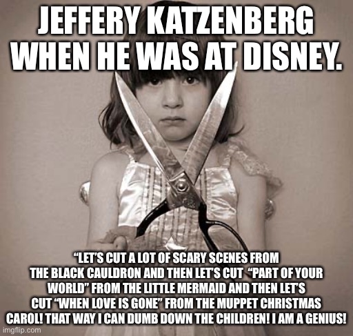 Seriously, Jeffery?! |  JEFFERY KATZENBERG WHEN HE WAS AT DISNEY. “LET’S CUT A LOT OF SCARY SCENES FROM THE BLACK CAULDRON AND THEN LET’S CUT  “PART OF YOUR WORLD” FROM THE LITTLE MERMAID AND THEN LET’S CUT “WHEN LOVE IS GONE” FROM THE MUPPET CHRISTMAS CAROL! THAT WAY I CAN DUMB DOWN THE CHILDREN! I AM A GENIUS! | image tagged in girl with scissors,disney,jeffery katzenberg,the muppets,the little mermaid,the black cauldron | made w/ Imgflip meme maker