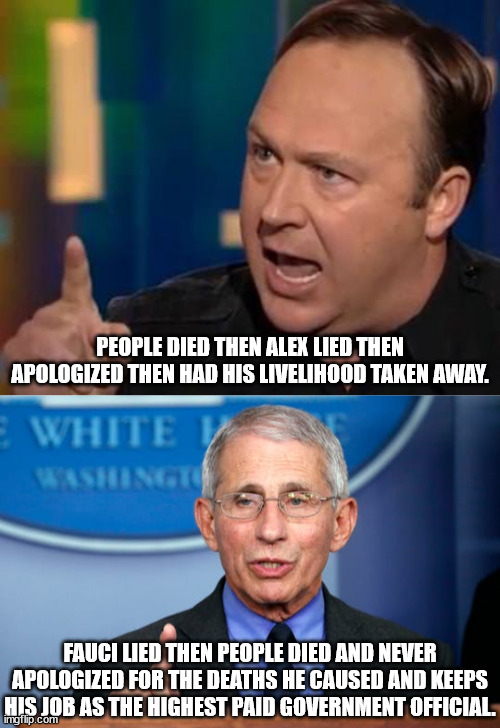 I am not an Alex Jones fan.  No one should be cleaned out by the government like this. | PEOPLE DIED THEN ALEX LIED THEN APOLOGIZED THEN HAD HIS LIVELIHOOD TAKEN AWAY. FAUCI LIED THEN PEOPLE DIED AND NEVER APOLOGIZED FOR THE DEATHS HE CAUSED AND KEEPS HIS JOB AS THE HIGHEST PAID GOVERNMENT OFFICIAL. | image tagged in alex jones,dr fauci,violation of free speech,violation of free press | made w/ Imgflip meme maker