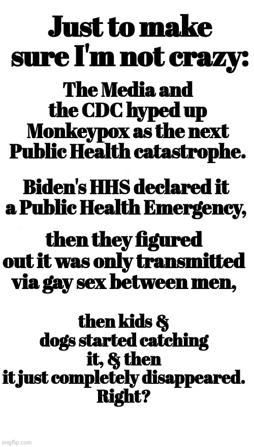 Just To Make Sure I'm Not Crazy: | The Media and the CDC hyped up Monkeypox as the next Public Health catastrophe. Just to make sure I'm not crazy:; Biden's HHS declared it a Public Health Emergency, then they figured out it was only transmitted via gay sex between men, then kids & dogs started catching it, & then it just completely disappeared.
Right? | image tagged in monkeypox,lying,media,cdc,biden | made w/ Imgflip meme maker