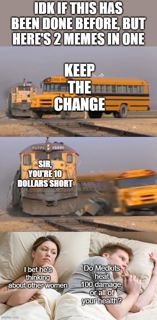 Meme #146 | IDK IF THIS HAS BEEN DONE BEFORE, BUT HERE'S 2 MEMES IN ONE; KEEP THE CHANGE; SIR, YOU'RE 10 DOLLARS SHORT; I bet he's thinking about other women; Do Medkits heat 100 damage, or all of your health? | image tagged in a train hitting a school bus,memes,i bet he's thinking about other women,unique,fortnite,money | made w/ Imgflip meme maker