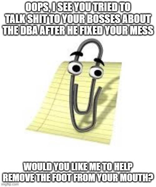 Clippy | OOPS, I SEE YOU TRIED TO TALK SHIT TO YOUR BOSSES ABOUT THE DBA AFTER HE FIXED YOUR MESS; WOULD YOU LIKE ME TO HELP REMOVE THE FOOT FROM YOUR MOUTH? | image tagged in clippy | made w/ Imgflip meme maker