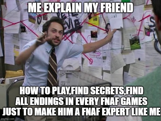 i need you to play every fnaf games | ME EXPLAIN MY FRIEND; HOW TO PLAY,FIND SECRETS,FIND ALL ENDINGS IN EVERY FNAF GAMES
JUST TO MAKE HIM A FNAF EXPERT LIKE ME | image tagged in charlie conspiracy always sunny in philidelphia | made w/ Imgflip meme maker