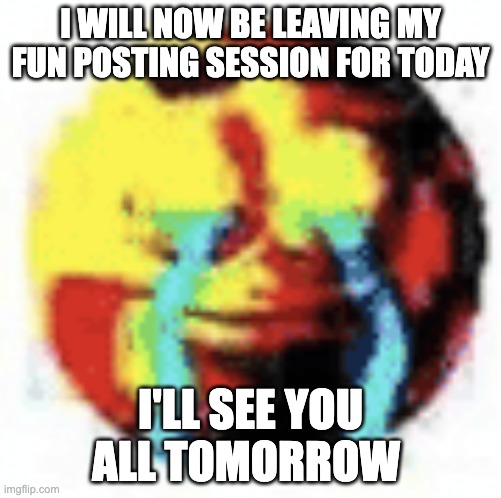 also i feel an immense pain in my stomach which leads to the thinking that my time has come | I WILL NOW BE LEAVING MY FUN POSTING SESSION FOR TODAY; I'LL SEE YOU ALL TOMORROW | image tagged in cursed emoji | made w/ Imgflip meme maker