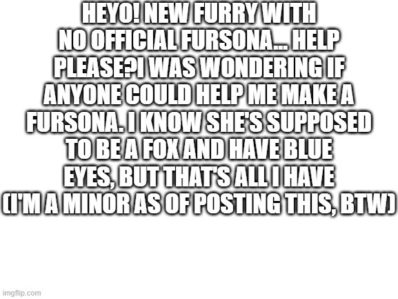 Help | HEYO! NEW FURRY WITH NO OFFICIAL FURSONA... HELP PLEASE?I WAS WONDERING IF ANYONE COULD HELP ME MAKE A FURSONA. I KNOW SHE'S SUPPOSED TO BE A FOX AND HAVE BLUE EYES, BUT THAT'S ALL I HAVE (I'M A MINOR AS OF POSTING THIS, BTW) | image tagged in blank white template | made w/ Imgflip meme maker
