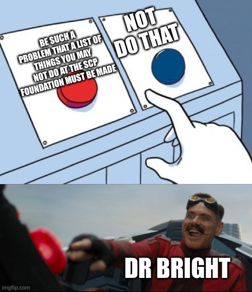 Dr Bright go BRRRT | NOT DO THAT; BE SUCH A PROBLEM THAT A LIST OF THINGS YOU MAY NOT DO AT THE SCP FOUNDATION MUST BE MADE; DR BRIGHT | image tagged in robotnik button | made w/ Imgflip meme maker