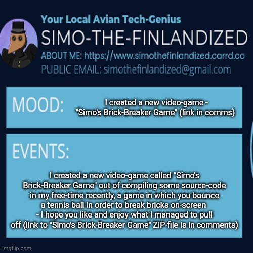 I, SimoTheFinlandized, created a new video-game - "Simo's Brick-Breaker Game" (link in comments): | I created a new video-game - "Simo's Brick-Breaker Game" (link in comms); I created a new video-game called "Simo's Brick-Breaker Game" out of compiling some source-code in my free-time recently, a game in which you bounce a tennis ball in order to break bricks on-screen  - I hope you like and enjoy what I managed to pull off (link to "Simo's Brick-Breaker Game" ZIP-file is in comments) | image tagged in simothefinlandized announcement template 4 0 | made w/ Imgflip meme maker
