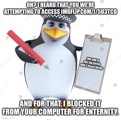 Penguin Blocks a Terrible Link | OH? I HEARD THAT YOU WE'RE ATTEMPTING TO ACCESS IMGFLIP.COM/I/5U3TCO; THIS LINK IS NOT FOR SVTFOE FANS & FB&CC HATERS; AND FOR THAT, I BLOCKED IT FROM YOUR COMPUTER FOR ENTERNITY. | image tagged in memes,link,penguin,penguins,no anime penguin,halt criminal | made w/ Imgflip meme maker