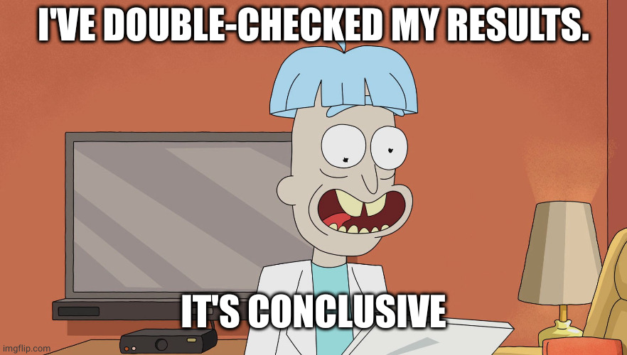 Doofus Rick | I'VE DOUBLE-CHECKED MY RESULTS. IT'S CONCLUSIVE | image tagged in doofus rick | made w/ Imgflip meme maker