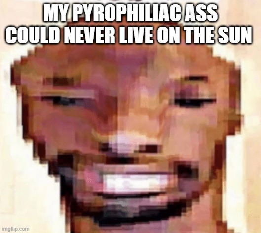 The Shittiest of Shitposts | MY PYROPHILIAC ASS COULD NEVER LIVE ON THE SUN | image tagged in the shittiest of shitposts | made w/ Imgflip meme maker