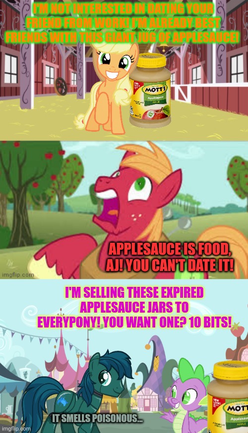 No. This is not ok. | I'M NOT INTERESTED IN DATING YOUR FRIEND FROM WORK! I'M ALREADY BEST FRIENDS WITH THIS GIANT JUG OF APPLESAUCE! APPLESAUCE IS FOOD, AJ! YOU CAN'T DATE IT! I'M SELLING THESE EXPIRED APPLESAUCE JARS TO EVERYPONY! YOU WANT ONE? 10 BITS! IT SMELLS POISONOUS... | image tagged in surprised big mac,mlp background | made w/ Imgflip meme maker
