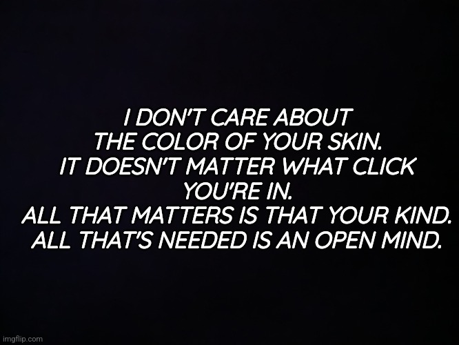 The Human Race | I DON'T CARE ABOUT THE COLOR OF YOUR SKIN.
IT DOESN'T MATTER WHAT CLICK YOU'RE IN.
ALL THAT MATTERS IS THAT YOUR KIND.
ALL THAT'S NEEDED IS AN OPEN MIND. | image tagged in the human race | made w/ Imgflip meme maker