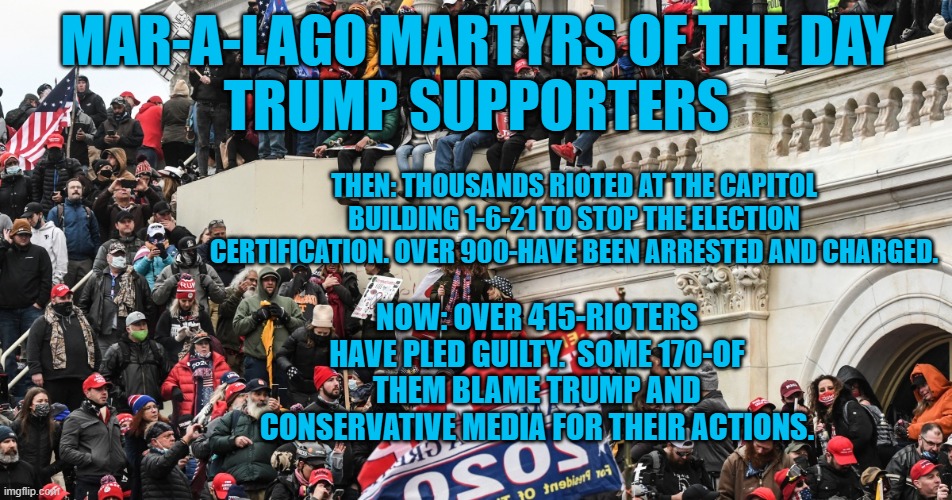 Hundreds of rioters confessed and blame Trump. Don't vote for Denialist GOPers. | MAR-A-LAGO MARTYRS OF THE DAY
TRUMP SUPPORTERS; THEN: THOUSANDS RIOTED AT THE CAPITOL BUILDING 1-6-21 TO STOP THE ELECTION CERTIFICATION. OVER 900-HAVE BEEN ARRESTED AND CHARGED. NOW: OVER 415-RIOTERS HAVE PLED GUILTY.  SOME 170-OF THEM BLAME TRUMP AND CONSERVATIVE MEDIA FOR THEIR ACTIONS. | image tagged in politics | made w/ Imgflip meme maker