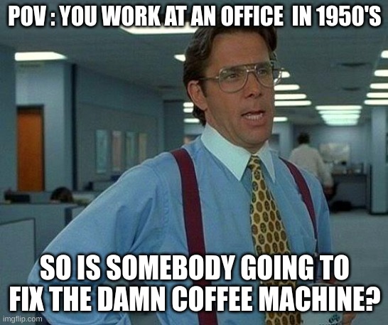 idk anymore- | POV : YOU WORK AT AN OFFICE  IN 1950'S; SO IS SOMEBODY GOING TO FIX THE DAMN COFFEE MACHINE? | image tagged in memes,that would be great | made w/ Imgflip meme maker