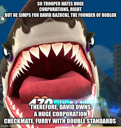 Megalodon Screaming | SO TROOPER HATES HUGE CORPORATIONS, RIGHT
BUT HE SIMPS FOR DAVID BAZUCKI, THE FOUNDER OF ROBLOX; THEREFORE, DAVID OWNS A HUGE CORPORATION
CHECKMATE, FURRY WITH DOUBLE STANDARDS | image tagged in megalodon screaming | made w/ Imgflip meme maker