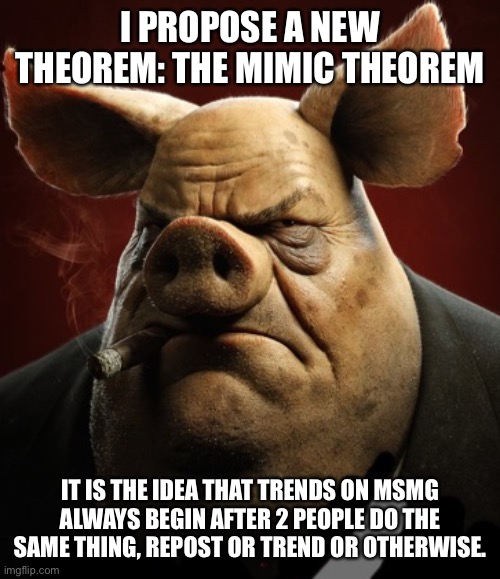 hyper realistic picture of a more average looking pig smoking | I PROPOSE A NEW THEOREM: THE MIMIC THEOREM; IT IS THE IDEA THAT TRENDS ON MSMG ALWAYS BEGIN AFTER 2 PEOPLE DO THE SAME THING, REPOST OR TREND OR OTHERWISE. | image tagged in hyper realistic picture of a more average looking pig smoking | made w/ Imgflip meme maker