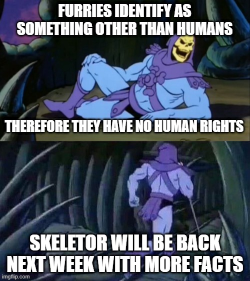 true magoo | FURRIES IDENTIFY AS SOMETHING OTHER THAN HUMANS; THEREFORE THEY HAVE NO HUMAN RIGHTS; SKELETOR WILL BE BACK NEXT WEEK WITH MORE FACTS | image tagged in skeletor disturbing facts,memes,funny,funny memes,furry,anti furry | made w/ Imgflip meme maker