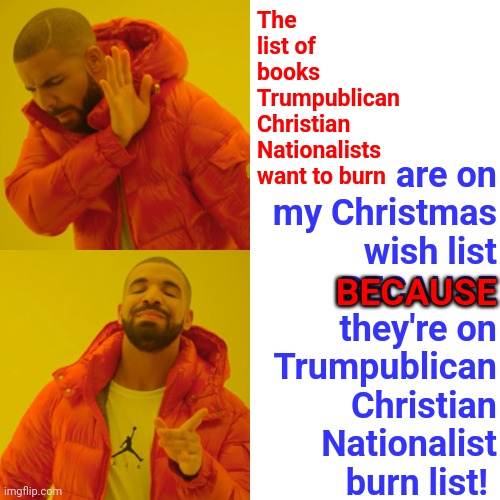 You Aren't The Boss Of Me OR My Children | are on my Christmas wish list
BECAUSE
they're on Trumpublican Christian Nationalist burn list! The list of books Trumpublican Christian Nationalists want to burn; BECAUSE | image tagged in memes,sanctimonious asshats,you're not just wrong your stupid,not just no but oh hell no,trumpublican christian nationalists | made w/ Imgflip meme maker