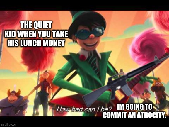 nahhhh bro they about to be shootin | THE QUIET KID WHEN YOU TAKE HIS LUNCH MONEY; IM GOING TO COMMIT AN ATROCITY. | image tagged in how bad can i be | made w/ Imgflip meme maker