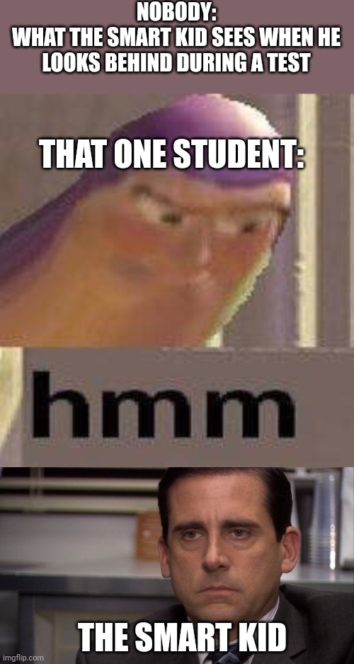 Hmm yes this is relatable | NOBODY:
WHAT THE SMART KID SEES WHEN HE LOOKS BEHIND DURING A TEST; THAT ONE STUDENT:; THE SMART KID | image tagged in buzz lightyear hmm,are you kidding me,memes,funny,school memes,school | made w/ Imgflip meme maker