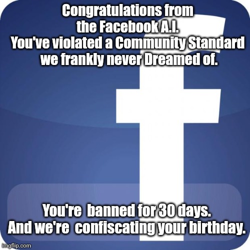 facebook | Congratulations from the Facebook A.I.
You've violated a Community Standard  we frankly never Dreamed of. You're  banned for 30 days. And we're  confiscating your birthday. | image tagged in facebook | made w/ Imgflip meme maker