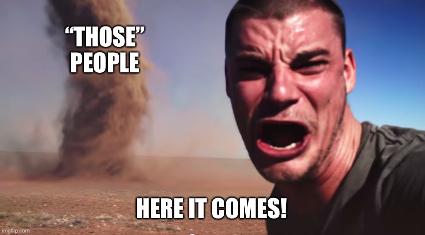 Here it comes | “THOSE” PEOPLE HERE IT COMES! | image tagged in here it comes | made w/ Imgflip meme maker