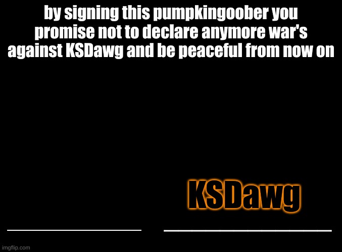 made my own cause the other one was saying to no more bully anyone at all | by signing this pumpkingoober you promise not to declare anymore war's against KSDawg and be peaceful from now on; KSDawg; ____________; ____________ | image tagged in blank black | made w/ Imgflip meme maker