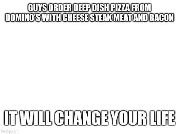 Blank White Template | GUYS ORDER DEEP DISH PIZZA FROM DOMINO’S WITH CHEESE STEAK MEAT AND BACON; IT WILL CHANGE YOUR LIFE | image tagged in blank white template | made w/ Imgflip meme maker