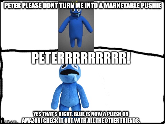 Blank White Template | PETER PLEASE DONT TURN ME INTO A MARKETABLE PUSHIE; PETERRRRRRRRR! YES THAT'S RIGHT. BLUE IS NOW A PLUSH ON AMAZON! CHECK IT OUT WITH ALL THE OTHER FRIENDS. | image tagged in blank white template | made w/ Imgflip meme maker