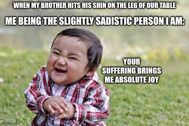Evil Toddler Meme | WHEN MY BROTHER HITS HIS SHIN ON THE LEG OF OUR TABLE; ME BEING THE SLIGHTLY SADISTIC PERSON I AM:; YOUR SUFFERING BRINGS ME ABSOLUTE JOY | image tagged in memes,evil toddler | made w/ Imgflip meme maker