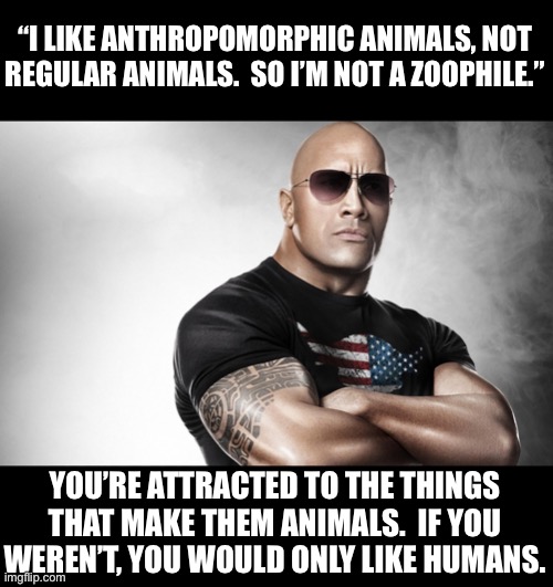 Friggin Furries | “I LIKE ANTHROPOMORPHIC ANIMALS, NOT REGULAR ANIMALS.  SO I’M NOT A ZOOPHILE.”; YOU’RE ATTRACTED TO THE THINGS THAT MAKE THEM ANIMALS.  IF YOU WEREN’T, YOU WOULD ONLY LIKE HUMANS. | image tagged in dwayne johnson | made w/ Imgflip meme maker