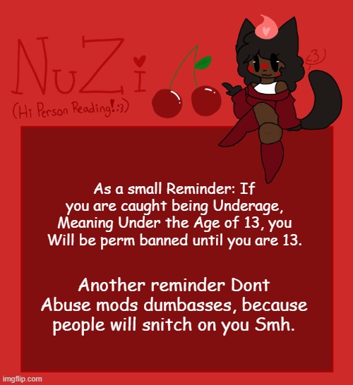 Uzi anouncment!!! | As a small Reminder: If you are caught being Underage, Meaning Under the Age of 13, you Will be perm banned until you are 13. Another reminder Dont Abuse mods dumbasses, because people will snitch on you Smh. | image tagged in nuzi announcement | made w/ Imgflip meme maker
