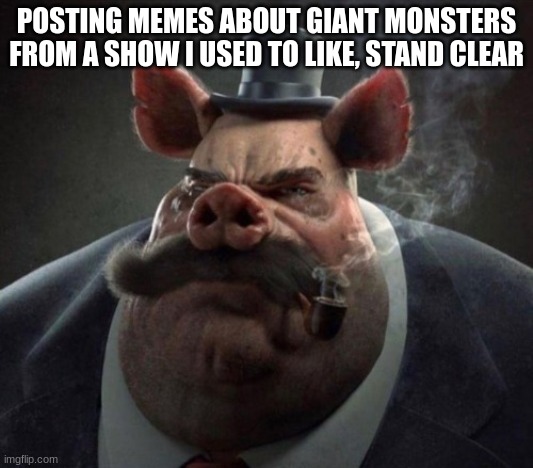 hyper realistic picture of a smartly dressed pig smoking a pipe | POSTING MEMES ABOUT GIANT MONSTERS FROM A SHOW I USED TO LIKE, STAND CLEAR | image tagged in hyper realistic picture of a smartly dressed pig smoking a pipe | made w/ Imgflip meme maker