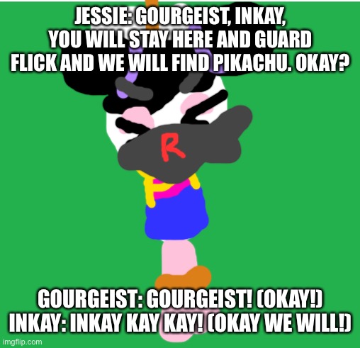 James: Stay here both of you. | JESSIE: GOURGEIST, INKAY, YOU WILL STAY HERE AND GUARD FLICK AND WE WILL FIND PIKACHU. OKAY? GOURGEIST: GOURGEIST! (OKAY!) INKAY: INKAY KAY KAY! (OKAY WE WILL!) | image tagged in green screen,pokemon,pikachu,team rocket | made w/ Imgflip meme maker