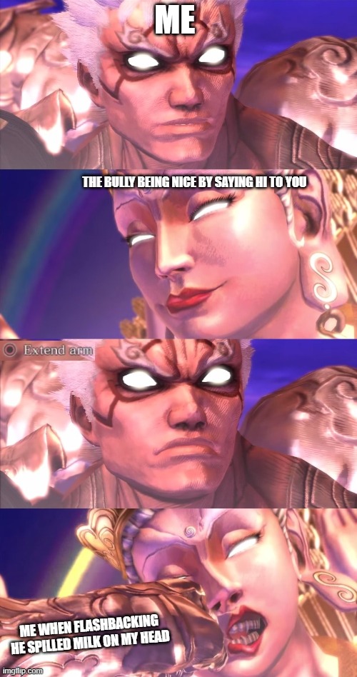 Making a new template | ME; THE BULLY BEING NICE BY SAYING HI TO YOU; ME WHEN FLASHBACKING HE SPILLED MILK ON MY HEAD | image tagged in asura extend arm to chakravartin | made w/ Imgflip meme maker