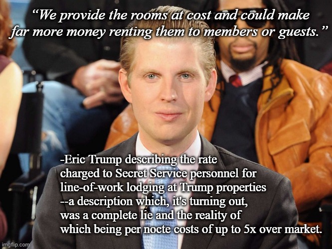 I'd always assumed Eric was the least evil of the Ivana/Donald brood...now I'm re-evaluating. | “We provide the rooms at cost and could make far more money renting them to members or guests.”; -Eric Trump describing the rate charged to Secret Service personnel for line-of-work lodging at Trump properties --a description which, it's turning out, was a complete lie and the reality of which being per nocte costs of up to 5x over market. | image tagged in eric trump | made w/ Imgflip meme maker