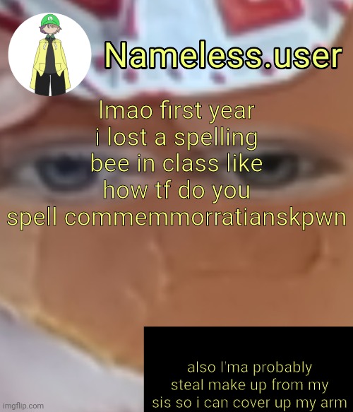 how are y'all btw | lmao first year i lost a spelling bee in class like how tf do you spell commemmorratianskpwn; also I'ma probably steal make up from my sis so i can cover up my arm | image tagged in name | made w/ Imgflip meme maker