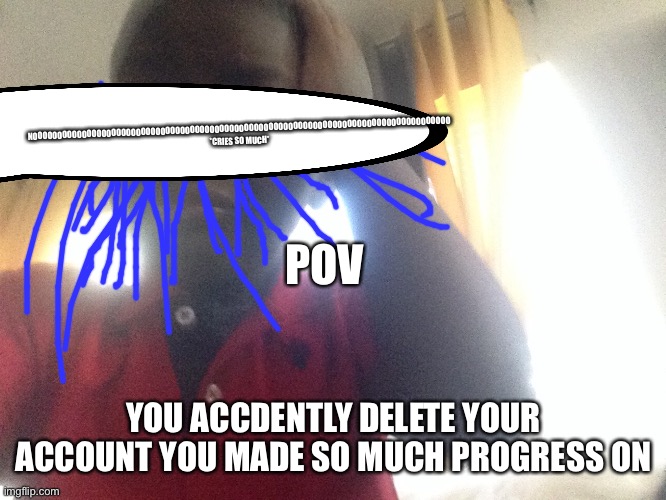 Oh no | NOOOOOOOOOOOOOOOOOOOOOOOOOOOOOOOOOOOOOOOOOOOOOOOOOOOOOOOOOOOOOOOOOOOOOOOOOOOOOOOOOOOOO *CRIES SO MUCH*; POV; YOU ACCDENTLY DELETE YOUR ACCOUNT YOU MADE SO MUCH PROGRESS ON | image tagged in oh no | made w/ Imgflip meme maker