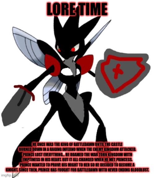 Prince lore time | LORE TIME; HE ONCE WAS THE KING OF BATTLEDAWN UNTIL THE CASTLE BURNED DOWN IN A RAGING INFERNO WHEN THE ENEMY KINGDOM ATTACKED. PRINCE LOST EVERYTHING... HE ROAMED THE WAR TORN KINGDOM WITH EMPTINESS IN HIS HEART. BUT IT ALL CHANGED WHEN HE MET PRINCESS. PRINCE WANTED TO PROVE HIS MIGHT TO HER SO HE DECIDED TO BECOME A  KNIGHT. SINCE THEN, PRINCE HAS FOUGHT FOR BATTLEDAWN WITH NEVER ENDING BLOODLUST. | image tagged in battledawnian scizor | made w/ Imgflip meme maker