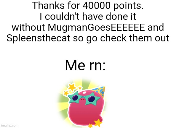 Blank White Template | Thanks for 40000 points. I couldn't have done it without MugmanGoesEEEEEE and Spleensthecat so go check them out; Me rn: | image tagged in blank white template | made w/ Imgflip meme maker