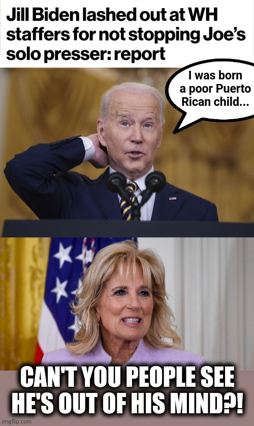 From January 19, when even Ginger Goebbels walked out on him | I was born a poor Puerto Rican child... CAN'T YOU PEOPLE SEE
HE'S OUT OF HIS MIND?! | image tagged in memes,joe biden,senile creep,press conference,jill biden,democrats | made w/ Imgflip meme maker