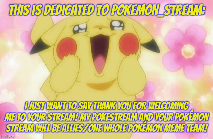 This is dedicated to Pokemon_stream | This is dedicated to Pokemon_stream:; I JUST WANT TO SAY THANK YOU FOR WELCOMING ME TO YOUR STREAM! MY POKÉMON STREAM AND YOUR POKÉMON STREAM WILL BE ALLIES/ONE WHOLE POKÉMON MEME TEAM! | image tagged in pikachu,dedication,thank you,allies,pokemon | made w/ Imgflip meme maker