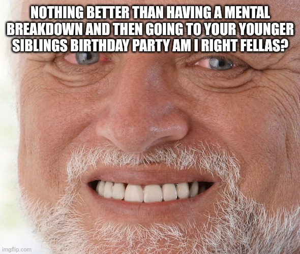 This is fine | NOTHING BETTER THAN HAVING A MENTAL BREAKDOWN AND THEN GOING TO YOUR YOUNGER SIBLINGS BIRTHDAY PARTY AM I RIGHT FELLAS? | image tagged in hide the pain harold | made w/ Imgflip meme maker
