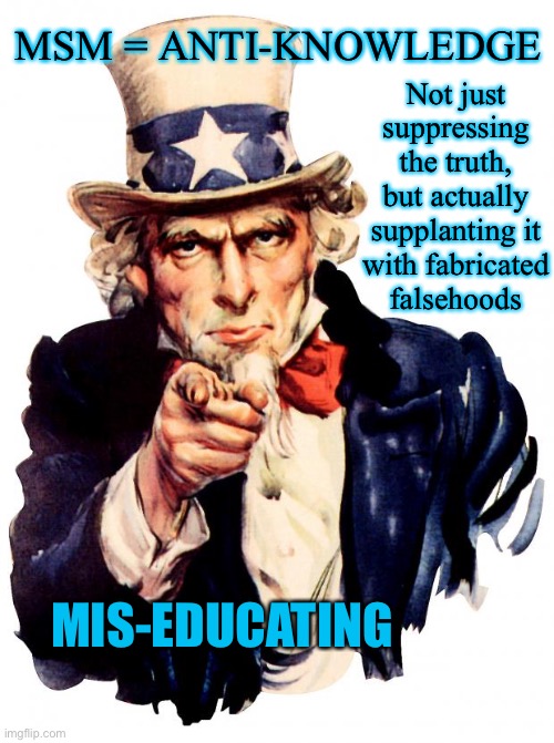 YOU are Responsible for What You Believe | MSM = ANTI-KNOWLEDGE; Not just suppressing
the truth,
but actually
supplanting it
with fabricated
falsehoods; MIS-EDUCATING | image tagged in memes,uncle sam | made w/ Imgflip meme maker