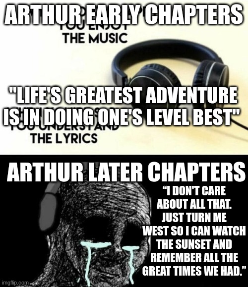 Arthur from RDR2 | ARTHUR EARLY CHAPTERS; "LIFE'S GREATEST ADVENTURE IS IN DOING ONE'S LEVEL BEST"; ARTHUR LATER CHAPTERS; “I DON'T CARE ABOUT ALL THAT. JUST TURN ME WEST SO I CAN WATCH THE SUNSET AND REMEMBER ALL THE GREAT TIMES WE HAD.” | image tagged in when you re happy you enjoy the music | made w/ Imgflip meme maker