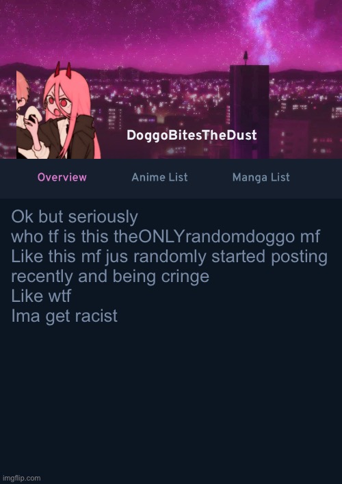 Doggos AniList Temp ver 4 | Ok but seriously who tf is this theONLYrandomdoggo mf
Like this mf jus randomly started posting
recently and being cringe
Like wtf
Ima get racist | image tagged in doggos anilist temp ver 4 | made w/ Imgflip meme maker